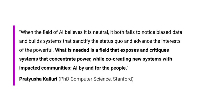"When the ﬁeld of AI believes it is neutral, it both fails to notice biased data
and builds systems that sanctify the status quo and advance the interests
of the powerful. What is needed is a ﬁeld that exposes and critiques
systems that concentrate power, while co-creating new systems with
impacted communities: AI by and for the people."
Pratyusha Kalluri (PhD Computer Science, Stanford)

