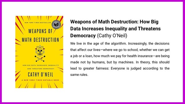 Weapons of Math Destruction: How Big
Data Increases Inequality and Threatens
Democracy (Cathy O'Neil)
We live in the age of the algorithm. Increasingly, the decisions
that affect our lives—where we go to school, whether we can get
a job or a loan, how much we pay for health insurance—are being
made not by humans, but by machines. In theory, this should
lead to greater fairness: Everyone is judged according to the
same rules.

