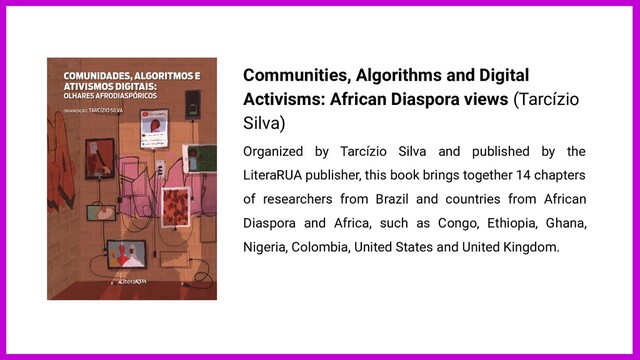 Communities, Algorithms and Digital
Activisms: African Diaspora views (Tarcízio
Silva)
Organized by Tarcízio Silva and published by the
LiteraRUA publisher, this book brings together 14 chapters
of researchers from Brazil and countries from African
Diaspora and Africa, such as Congo, Ethiopia, Ghana,
Nigeria, Colombia, United States and United Kingdom.
