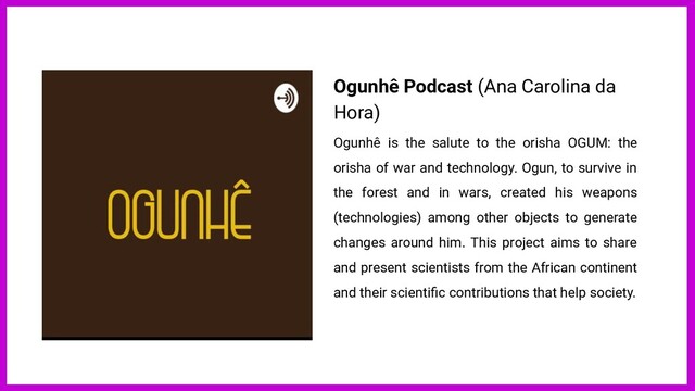 Ogunhê Podcast (Ana Carolina da
Hora)
Ogunhê is the salute to the orisha OGUM: the
orisha of war and technology. Ogun, to survive in
the forest and in wars, created his weapons
(technologies) among other objects to generate
changes around him. This project aims to share
and present scientists from the African continent
and their scientiﬁc contributions that help society.
