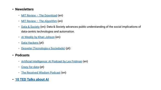 − Newsletters
− MIT Review – The Download (en)
− MIT Review – The Algorithm (en)
− Data & Society (en): Data & Society advances public understanding of the social implications of
data-centric technologies and automation.
− AI Weekly by Khari Johson (en)
− Data Hackers (pt):
− Desvelar (Tecnologia e Sociedade) (pt):
− Podcasts
− Artiﬁcial Intelligence: AI Podcast by Lex Fridman (en)
− Crazy for data (pt)
− The Received Wisdom Podcast (en)
− 10 TED Talks about AI
