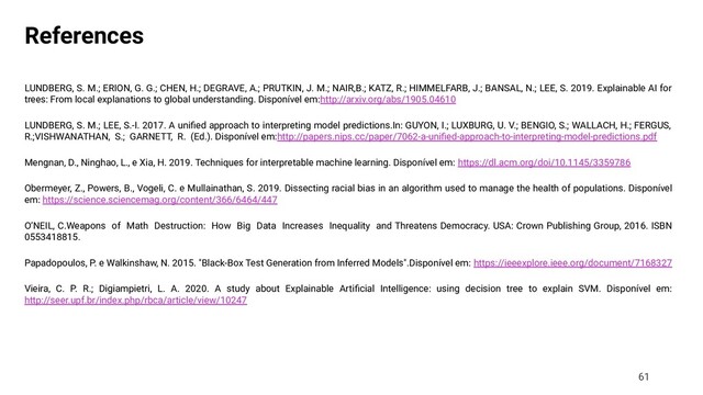 References
LUNDBERG, S. M.; ERION, G. G.; CHEN, H.; DEGRAVE, A.; PRUTKIN, J. M.; NAIR,B.; KATZ, R.; HIMMELFARB, J.; BANSAL, N.; LEE, S. 2019. Explainable AI for
trees: From local explanations to global understanding. Disponível em:http://arxiv.org/abs/1905.04610
LUNDBERG, S. M.; LEE, S.-I. 2017. A uniﬁed approach to interpreting model predictions.In: GUYON, I.; LUXBURG, U. V.; BENGIO, S.; WALLACH, H.; FERGUS,
R.;VISHWANATHAN, S.; GARNETT, R. (Ed.). Disponível em:http://papers.nips.cc/paper/7062-a-uniﬁed-approach-to-interpreting-model-predictions.pdf
Mengnan, D., Ninghao, L., e Xia, H. 2019. Techniques for interpretable machine learning. Disponível em: https://dl.acm.org/doi/10.1145/3359786
Obermeyer, Z., Powers, B., Vogeli, C. e Mullainathan, S. 2019. Dissecting racial bias in an algorithm used to manage the health of populations. Disponível
em: https://science.sciencemag.org/content/366/6464/447
O’NEIL, C.Weapons of Math Destruction: How Big Data Increases Inequality and Threatens Democracy. USA: Crown Publishing Group, 2016. ISBN
0553418815.
Papadopoulos, P. e Walkinshaw, N. 2015. "Black-Box Test Generation from Inferred Models".Disponível em: https://ieeexplore.ieee.org/document/7168327
Vieira, C. P. R.; Digiampietri, L. A. 2020. A study about Explainable Artiﬁcial Intelligence: using decision tree to explain SVM. Disponível em:
http://seer.upf.br/index.php/rbca/article/view/10247
61
