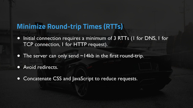 • Initial connection requires a minimum of 3 RTTs (1 for DNS, 1 for
TCP connection, 1 for HTTP request).
• The server can only send ~14kb in the ﬁrst round-trip.
• Avoid redirects.
• Concatenate CSS and JavaScript to reduce requests.
Minimize Round-trip Times (RTTs)
