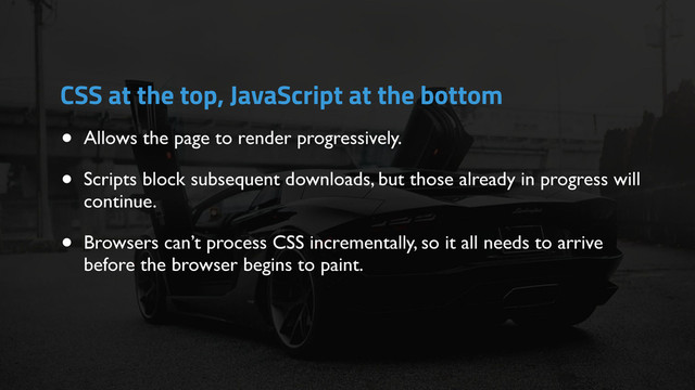 • Allows the page to render progressively.
• Scripts block subsequent downloads, but those already in progress will
continue.
• Browsers can’t process CSS incrementally, so it all needs to arrive
before the browser begins to paint.
CSS at the top, JavaScript at the bottom
