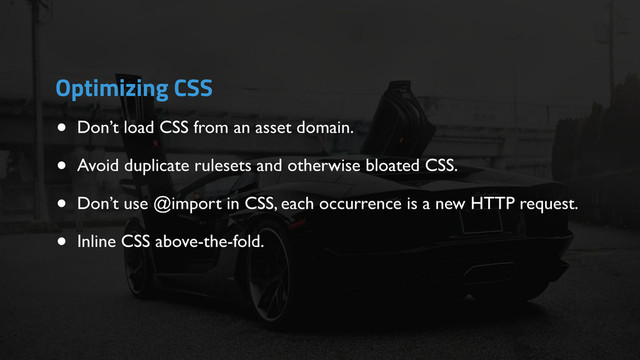 • Don’t load CSS from an asset domain.
• Avoid duplicate rulesets and otherwise bloated CSS.
• Don’t use @import in CSS, each occurrence is a new HTTP request.
• Inline CSS above-the-fold.
Optimizing CSS
