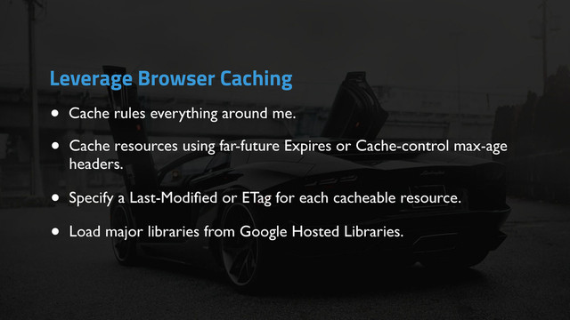 • Cache rules everything around me.
Leverage Browser Caching
• Cache resources using far-future Expires or Cache-control max-age
headers.
• Specify a Last-Modiﬁed or ETag for each cacheable resource.
• Load major libraries from Google Hosted Libraries.

