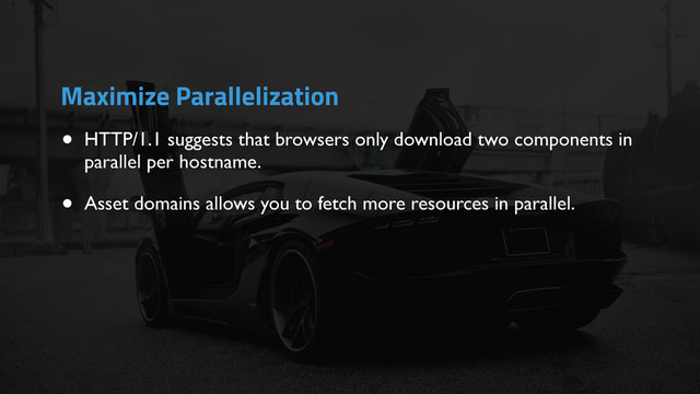 • HTTP/1.1 suggests that browsers only download two components in
parallel per hostname.
• Asset domains allows you to fetch more resources in parallel.
Maximize Parallelization
