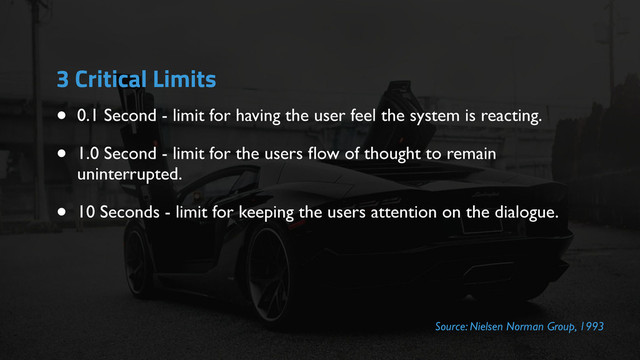 3 Critical Limits
• 0.1 Second - limit for having the user feel the system is reacting.
• 1.0 Second - limit for the users ﬂow of thought to remain
uninterrupted.
• 10 Seconds - limit for keeping the users attention on the dialogue.
Source: Nielsen Norman Group, 1993
