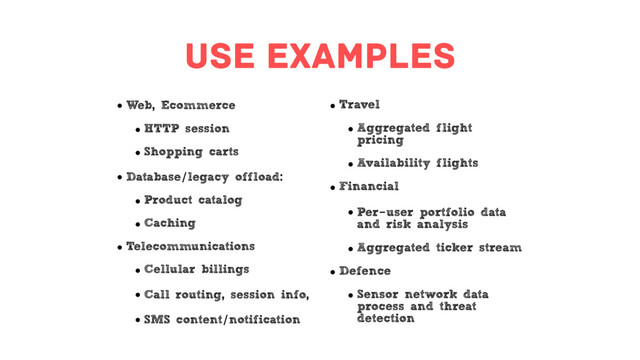 use examples
• Web, Ecommerce
• HTTP session
• Shopping carts
• Database/legacy offload:
• Product catalog
• Caching
• Telecommunications
• Cellular billings
• Call routing, session info,
• SMS content/notification
• Travel
• Aggregated flight
pricing
• Availability flights
• Financial
• Per-user portfolio data
and risk analysis
• Aggregated ticker stream
• Defence
• Sensor network data
process and threat
detection
