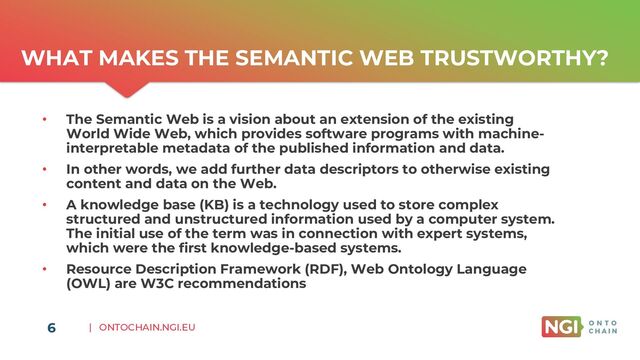 | ONTOCHAIN.NGI.EU
WHAT MAKES THE SEMANTIC WEB TRUSTWORTHY?
• The Semantic Web is a vision about an extension of the existing
World Wide Web, which provides software programs with machine-
interpretable metadata of the published information and data.
• In other words, we add further data descriptors to otherwise existing
content and data on the Web.
• A knowledge base (KB) is a technology used to store complex
structured and unstructured information used by a computer system.
The initial use of the term was in connection with expert systems,
which were the first knowledge-based systems.
• Resource Description Framework (RDF), Web Ontology Language
(OWL) are W3C recommendations
6
