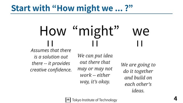 Start with “How might we ... ?”
4
How “might” we
Assumes that there
is a solution out
there -- it provides
creative conﬁdence.
We can put idea
out there that
may or may not
work -- either
way, it’s okay.
We are going to
do it together
and build on
each other’s
ideas.
