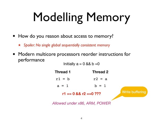 Modelling Memory
• How do you reason about access to memory?
★ Spoiler: No single global sequentially consistent memory
• Modern multicore processors reorder instructions for
performance
Thread 1
r1 = b
Thread 2
r2 = a
Initially a = 0 && b =0
r1 == 0 && r2 ==0 ???
Allowed under x86, ARM, POWER
a = 1 b = 1
Write buffering
!4

