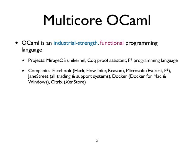 Multicore OCaml
• OCaml is an industrial-strength, functional programming
language
★ Projects: MirageOS unikernel, Coq proof assistant, F* programming language
★ Companies: Facebook (Hack, Flow, Infer, Reason), Microsoft (Everest, F*),
JaneStreet (all trading & support systems), Docker (Docker for Mac &
Windows), Citrix (XenStore)
!2
