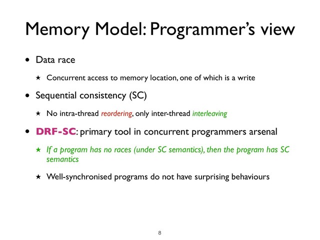 Memory Model: Programmer’s view
• Data race
★ Concurrent access to memory location, one of which is a write
• Sequential consistency (SC)
★ No intra-thread reordering, only inter-thread interleaving
• DRF-SC: primary tool in concurrent programmers arsenal
★ If a program has no races (under SC semantics), then the program has SC
semantics
★ Well-synchronised programs do not have surprising behaviours
!8
