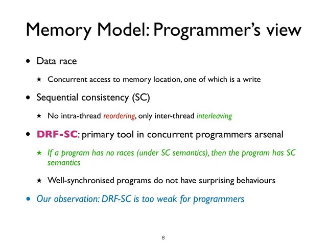 Memory Model: Programmer’s view
• Data race
★ Concurrent access to memory location, one of which is a write
• Sequential consistency (SC)
★ No intra-thread reordering, only inter-thread interleaving
• DRF-SC: primary tool in concurrent programmers arsenal
★ If a program has no races (under SC semantics), then the program has SC
semantics
★ Well-synchronised programs do not have surprising behaviours
• Our observation: DRF-SC is too weak for programmers
!8
