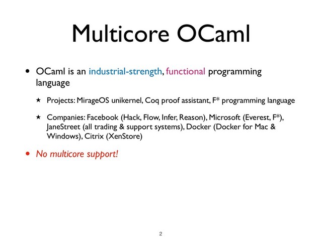 Multicore OCaml
• OCaml is an industrial-strength, functional programming
language
★ Projects: MirageOS unikernel, Coq proof assistant, F* programming language
★ Companies: Facebook (Hack, Flow, Infer, Reason), Microsoft (Everest, F*),
JaneStreet (all trading & support systems), Docker (Docker for Mac &
Windows), Citrix (XenStore)
• No multicore support!
!2
