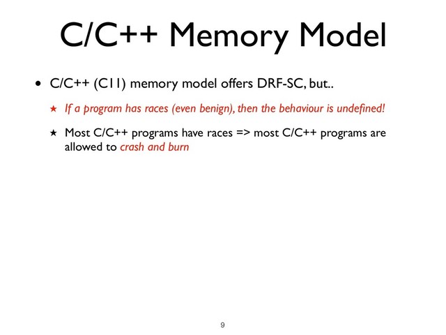 C/C++ Memory Model
• C/C++ (C11) memory model offers DRF-SC, but..
★ If a program has races (even benign), then the behaviour is undeﬁned!
★ Most C/C++ programs have races => most C/C++ programs are
allowed to crash and burn
!9
