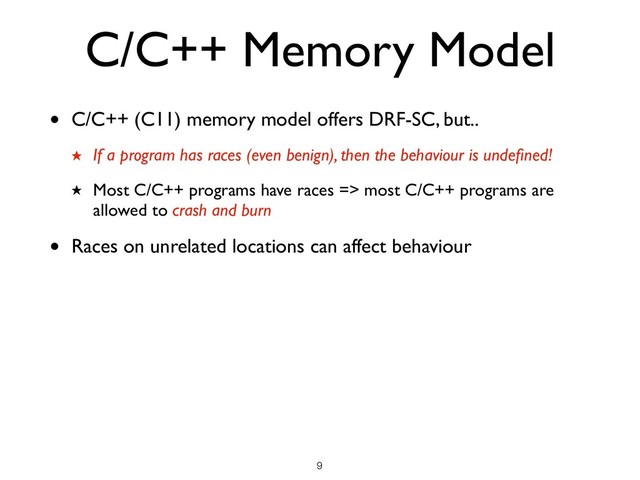 C/C++ Memory Model
• C/C++ (C11) memory model offers DRF-SC, but..
★ If a program has races (even benign), then the behaviour is undeﬁned!
★ Most C/C++ programs have races => most C/C++ programs are
allowed to crash and burn
• Races on unrelated locations can affect behaviour
!9
