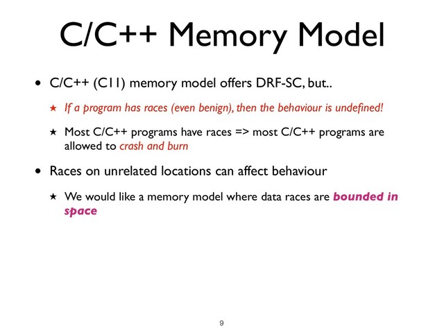 C/C++ Memory Model
• C/C++ (C11) memory model offers DRF-SC, but..
★ If a program has races (even benign), then the behaviour is undeﬁned!
★ Most C/C++ programs have races => most C/C++ programs are
allowed to crash and burn
• Races on unrelated locations can affect behaviour
★ We would like a memory model where data races are bounded in
space
!9
