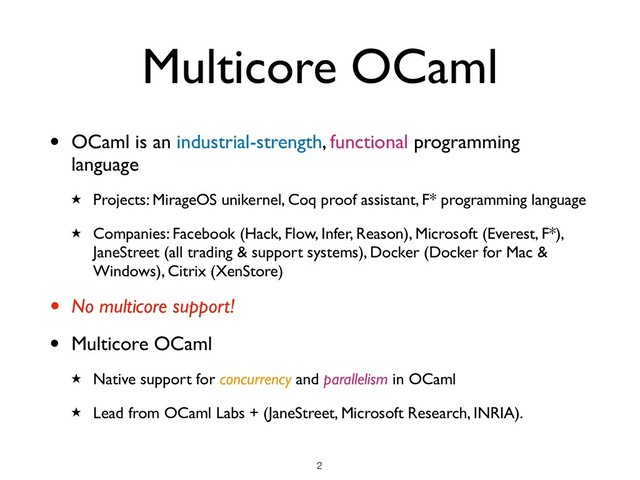 Multicore OCaml
• OCaml is an industrial-strength, functional programming
language
★ Projects: MirageOS unikernel, Coq proof assistant, F* programming language
★ Companies: Facebook (Hack, Flow, Infer, Reason), Microsoft (Everest, F*),
JaneStreet (all trading & support systems), Docker (Docker for Mac &
Windows), Citrix (XenStore)
• No multicore support!
• Multicore OCaml
★ Native support for concurrency and parallelism in OCaml
★ Lead from OCaml Labs + (JaneStreet, Microsoft Research, INRIA).
!2
