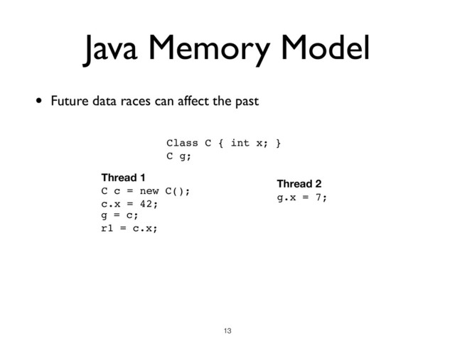 Java Memory Model
• Future data races can affect the past
!13
Class C { int x; }
C g;
Thread 1
C c = new C();
c.x = 42;
r1 = c.x;
g = c;
Thread 2
g.x = 7;
