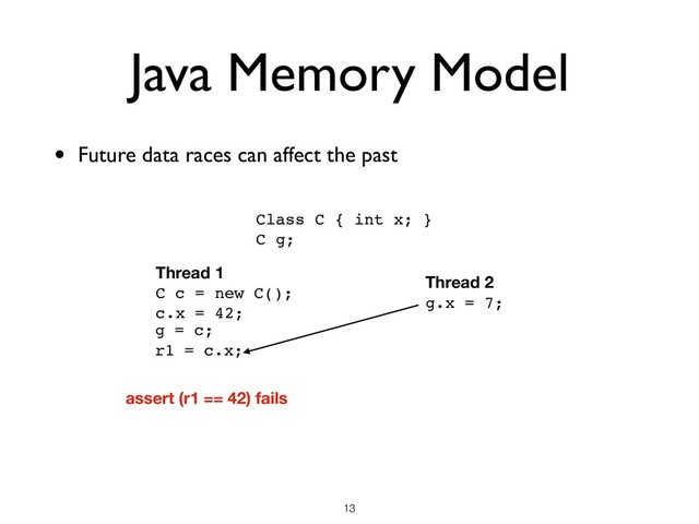 Java Memory Model
• Future data races can affect the past
!13
Class C { int x; }
C g;
Thread 1
C c = new C();
c.x = 42;
r1 = c.x;
g = c;
Thread 2
g.x = 7;
assert (r1 == 42) fails
