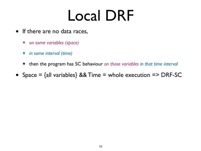Local DRF
• If there are no data races,
★ on some variables (space)
★ in some interval (time)
★ then the program has SC behaviour on those variables in that time interval
• Space = {all variables} && Time = whole execution => DRF-SC
!16
