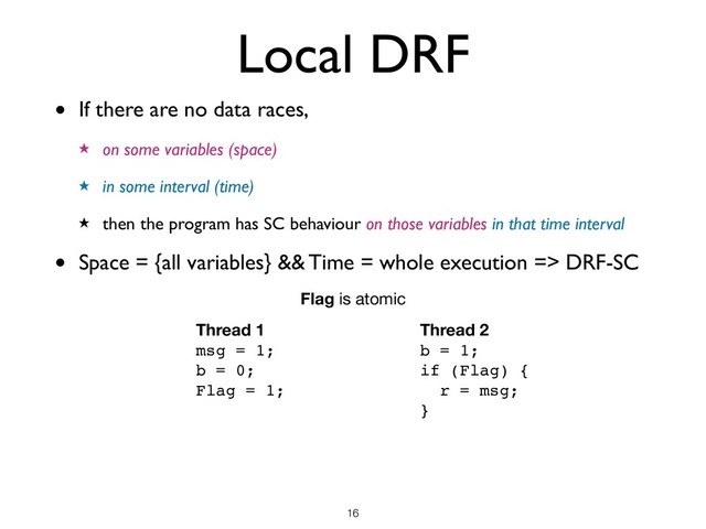 Local DRF
• If there are no data races,
★ on some variables (space)
★ in some interval (time)
★ then the program has SC behaviour on those variables in that time interval
• Space = {all variables} && Time = whole execution => DRF-SC
!16
Thread 1
msg = 1;
b = 0;
Flag = 1;
Thread 2
b = 1;
if (Flag) {
r = msg;
}
Flag is atomic
