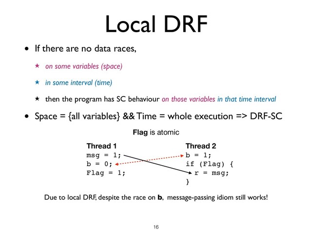 Local DRF
• If there are no data races,
★ on some variables (space)
★ in some interval (time)
★ then the program has SC behaviour on those variables in that time interval
• Space = {all variables} && Time = whole execution => DRF-SC
!16
Thread 1
msg = 1;
b = 0;
Flag = 1;
Thread 2
b = 1;
if (Flag) {
r = msg;
}
Flag is atomic
Due to local DRF, despite the race on b, message-passing idiom still works!
