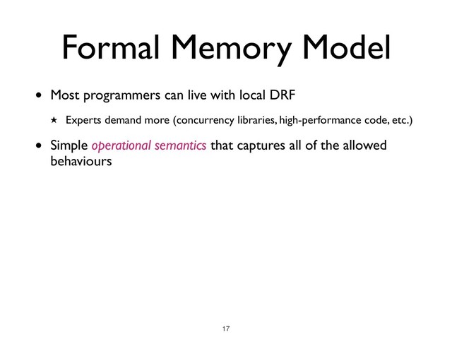 Formal Memory Model
!17
• Most programmers can live with local DRF
★ Experts demand more (concurrency libraries, high-performance code, etc.)
• Simple operational semantics that captures all of the allowed
behaviours
