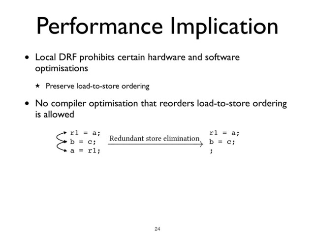 • Local DRF prohibits certain hardware and software
optimisations
★ Preserve load-to-store ordering
• No compiler optimisation that reorders load-to-store ordering
is allowed
Performance Implication
!24
r1 = a;
b = c;
a = r1;
Redundant store elimination
!
r1 = a;
b = c;
;
