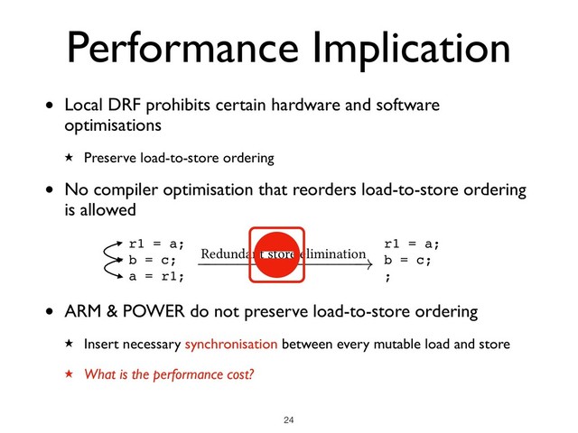 • Local DRF prohibits certain hardware and software
optimisations
★ Preserve load-to-store ordering
• No compiler optimisation that reorders load-to-store ordering
is allowed
• ARM & POWER do not preserve load-to-store ordering
★ Insert necessary synchronisation between every mutable load and store
★ What is the performance cost?
Performance Implication
!24
r1 = a;
b = c;
a = r1;
Redundant store elimination
!
r1 = a;
b = c;
;
