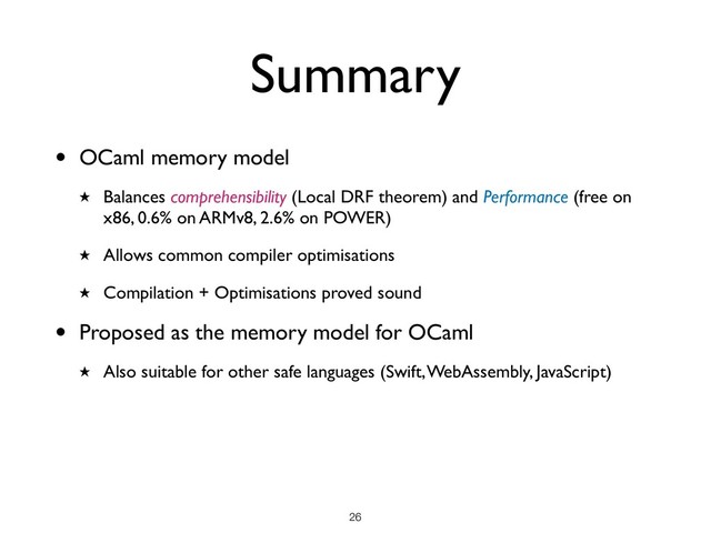Summary
• OCaml memory model
★ Balances comprehensibility (Local DRF theorem) and Performance (free on
x86, 0.6% on ARMv8, 2.6% on POWER)
★ Allows common compiler optimisations
★ Compilation + Optimisations proved sound
• Proposed as the memory model for OCaml
★ Also suitable for other safe languages (Swift, WebAssembly, JavaScript)
!26
