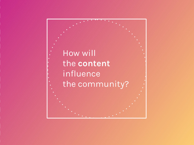 How will
the content
influence
the community?
