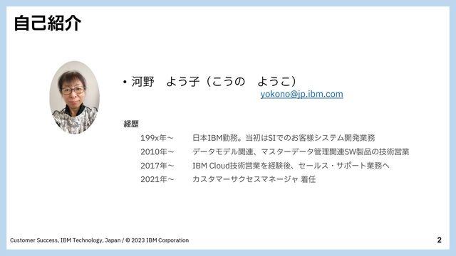 2
Customer Success, IBM Technology, Japan / © 2023 IBM Corporation
ࣗݾ঺հ
• Տ໺ Α͏ࢠʢ͜͏ͷ Α͏͜ʣ
ZPLPOP!KQJCNDPN
ܦྺ
Y೥ʙ ೔ຊ*#.ۈ຿ɻ౰ॳ͸4*Ͱͷ͓٬༷γεςϜ։ൃۀ຿
೥ʙ σʔλϞσϧؔ࿈ɺϚελʔσʔλ؅ཧؔ࿈48੡඼ͷٕज़Ӧۀ
೥ʙ *#.$MPVEٕज़ӦۀΛܦݧޙɺηʔϧεɾαϙʔτۀ຿΁
೥ʙ ΧελϚʔαΫηεϚωʔδϟ ண೚
