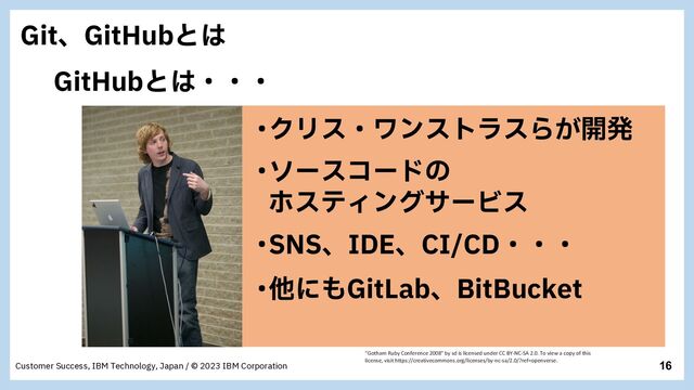 16
Customer Success, IBM Technology, Japan / © 2023 IBM Corporation
ŋιʔείʔυͷ
ϗεςΟϯάαʔϏε
ŋΫϦεɾϫϯετϥεΒ͕։ൃ
ŋଞʹ΋(JU-BCɺ#JU#VDLFU
ŋ4/4ɺ*%&ɺ$*$%ɾɾɾ
(JUɺ(JU)VCͱ͸
(JU)VCͱ͸ɾɾɾ
"Gotham Ruby Conference 2008" by sd is licensed under CC BY-NC-SA 2.0. To view a copy of this
license, visit https://creativecommons.org/licenses/by-nc-sa/2.0/?ref=openverse.
