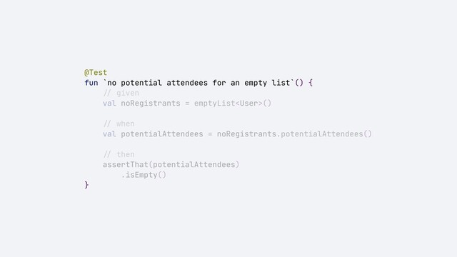 @Test


fun `no potential attendees for an empty list`() {


//
given


val noRegistrants = emptyList()


//
when


val potentialAttendees = noRegistrants.potentialAttendees()


//
then


assertThat(potentialAttendees)


.isEmpty()


}
