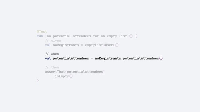 @Test


fun `no potential attendees for an empty list`() {


//
given


val noRegistrants = emptyList()


//
when


val potentialAttendees = noRegistrants.potentialAttendees()


//
then


assertThat(potentialAttendees)


.isEmpty()


}
