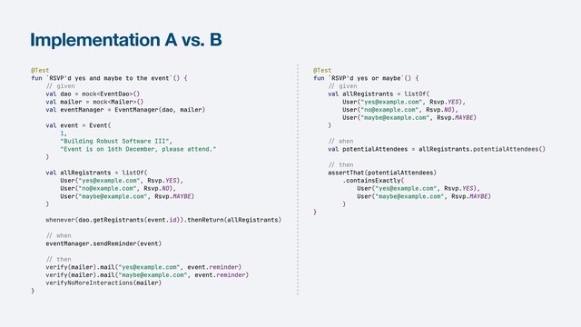 Implementation A vs. B
@Test


fun `RSVP'd yes or maybe`() {


//
given


val allRegistrants = listOf(


User("yes@example.com", Rsvp.YES),


User("no@example.com", Rsvp.NO),


User("maybe@example.com", Rsvp.MAYBE)


)


//
when


val potentialAttendees = allRegistrants.potentialAttendees()


//
then


assertThat(potentialAttendees)


.containsExactly(


User("yes@example.com", Rsvp.YES),


User("maybe@example.com", Rsvp.MAYBE)


)


}
@Test


fun `RSVP'd yes and maybe to the event`() {


//
given


val dao = mock()


val mailer = mock()


val eventManager = EventManager(dao, mailer)


val event = Event(


1,


"Building Robust Software III",


"Event is on 16th December, please attend."


)


val allRegistrants = listOf(


User("yes@example.com", Rsvp.YES),


User("no@example.com", Rsvp.NO),


User("maybe@example.com", Rsvp.MAYBE)


)


whenever(dao.getRegistrants(event.id)).thenReturn(allRegistrants)


//
when


eventManager.sendReminder(event)


//
then


verify(mailer).mail("yes@example.com", event.reminder)


verify(mailer).mail("maybe@example.com", event.reminder)


verifyNoMoreInteractions(mailer)


}
