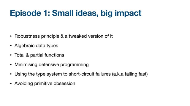Episode 1: Small ideas, big impact
• Robustness principle & a tweaked version of it

• Algebraic data types

• Total & partial functions

• Minimising defensive programming

• Using the type system to short-circuit failures (a.k.a failing fast)

• Avoiding primitive obsession
