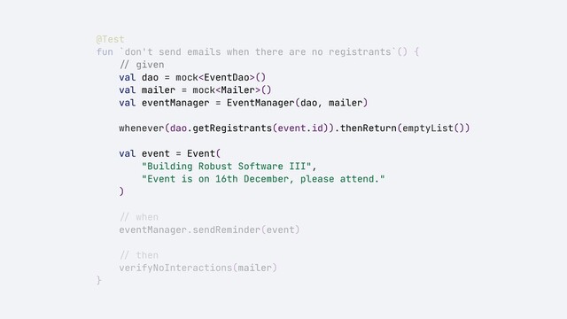 @Test


fun `don't send emails when there are no registrants`() {


//
given


val dao = mock()


val mailer = mock()


val eventManager = EventManager(dao, mailer)


whenever(dao.getRegistrants(event.id)).thenReturn(emptyList())


val event = Event(


"Building Robust Software III",


"Event is on 16th December, please attend."


)


//
when


eventManager.sendReminder(event)


//
then


verifyNoInteractions(mailer)


}
