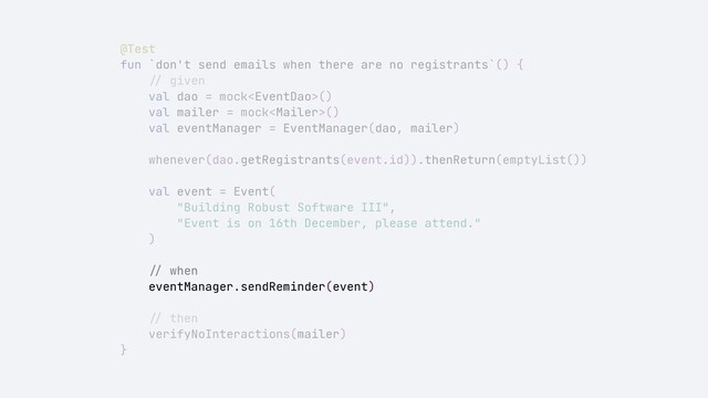 @Test


fun `don't send emails when there are no registrants`() {


//
given


val dao = mock()


val mailer = mock()


val eventManager = EventManager(dao, mailer)


whenever(dao.getRegistrants(event.id)).thenReturn(emptyList())


val event = Event(


"Building Robust Software III",


"Event is on 16th December, please attend."


)


//
when


eventManager.sendReminder(event)


//
then


verifyNoInteractions(mailer)


}
