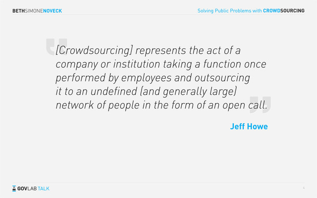 BETHSIMONENOVECK
TALK
Solving Public Problems with CROWDSOURCING
4
[Crowdsourcing] represents the act of a
company or institution taking a function once
performed by employees and outsourcing
it to an undeﬁned (and generally large)
network of people in the form of an open call.
Jeff Howe
