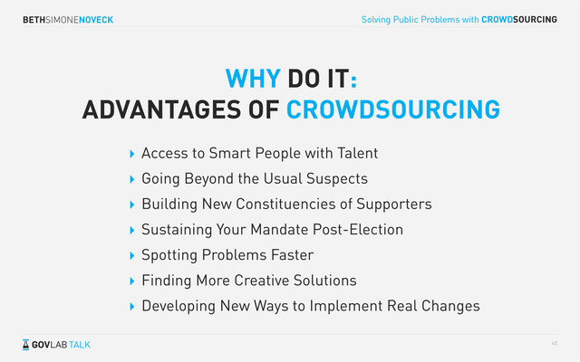 BETHSIMONENOVECK
TALK
Solving Public Problems with CROWDSOURCING
40
 Access to Smart People with Talent
 Going Beyond the Usual Suspects
 Building New Constituencies of Supporters
 Sustaining Your Mandate Post-Election
 Spotting Problems Faster
 Finding More Creative Solutions
 Developing New Ways to Implement Real Changes
WHY DO IT:
ADVANTAGES OF CROWDSOURCING
