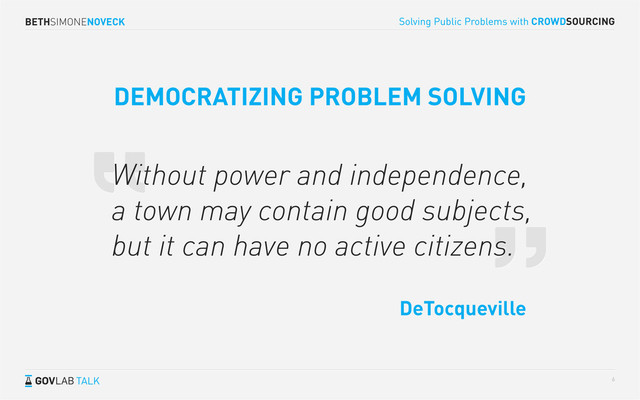 BETHSIMONENOVECK
TALK
Solving Public Problems with CROWDSOURCING
6
Without power and independence,
a town may contain good subjects,
but it can have no active citizens.
DeTocqueville
DEMOCRATIZING PROBLEM SOLVING
