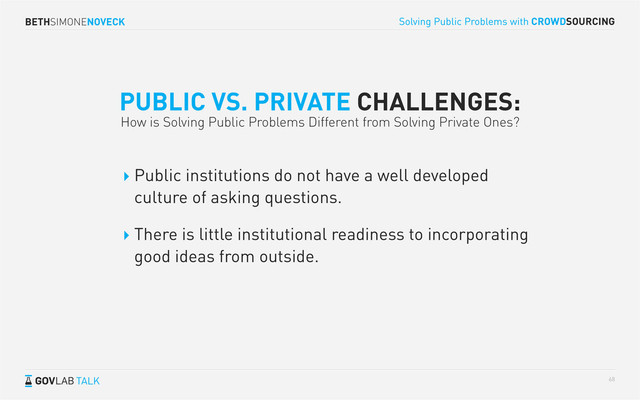 BETHSIMONENOVECK
TALK
Solving Public Problems with CROWDSOURCING
68
PUBLIC VS. PRIVATE CHALLENGES:
How is Solving Public Problems Different from Solving Private Ones?
Public institutions do not have a well developed
culture of asking questions.
There is little institutional readiness to incorporating
good ideas from outside.
