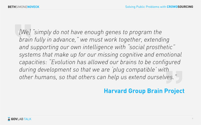 BETHSIMONENOVECK
TALK
Solving Public Problems with CROWDSOURCING
8
[We] “simply do not have enough genes to program the
brain fully in advance,” we must work together, extending
and supporting our own intelligence with “social prosthetic”
systems that make up for our missing cognitive and emotional
capacities: “Evolution has allowed our brains to be conﬁgured
during development so that we are ‘plug compatible’ with
other humans, so that others can help us extend ourselves.”
Harvard Group Brain Project
