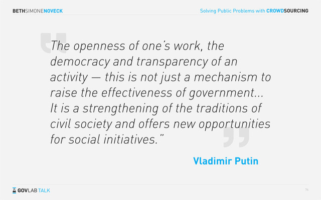 BETHSIMONENOVECK
TALK
Solving Public Problems with CROWDSOURCING
74
The openness of one’s work, the
democracy and transparency of an
activity — this is not just a mechanism to
raise the effectiveness of government...
It is a strengthening of the traditions of
civil society and offers new opportunities
for social initiatives.”
Vladimir Putin
