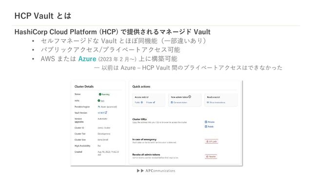 HashiCorp Cloud Platform (HCP) で提供されるマネージド Vault
• セルフマネージドな Vault とほぼ同機能（一部違いあり）
• パブリックアクセス/プライベートアクセス可能
• AWS または Azure (2023 年 2 月～) 上に構築可能
HCP Vault とは
― 以前は Azure – HCP Vault 間のプライベートアクセスはできなかった
