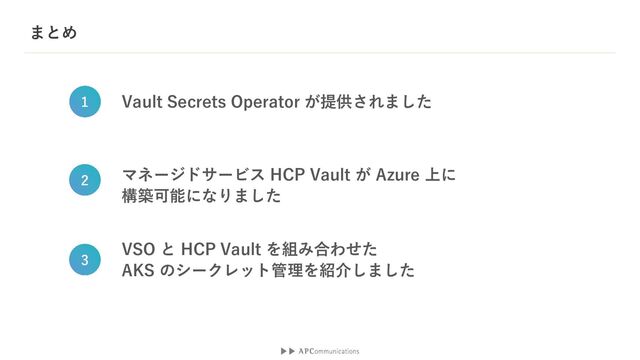 まとめ
Vault Secrets Operator が提供されました
1
マネージドサービス HCP Vault が Azure 上に
構築可能になりました
2
VSO と HCP Vault を組み合わせた
AKS のシークレット管理を紹介しました
3
